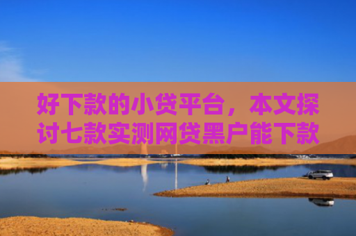 好下款的小贷平台，本文探讨七款实测网贷黑户能下款口子