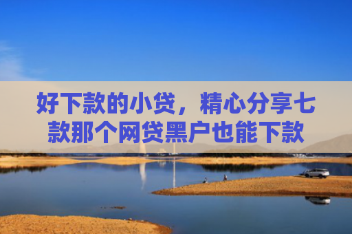 好下款的小贷，精心分享七款那个网贷黑户也能下款