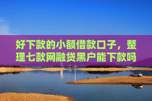 好下款的小额借款口子，整理七款网融贷黑户能下款吗