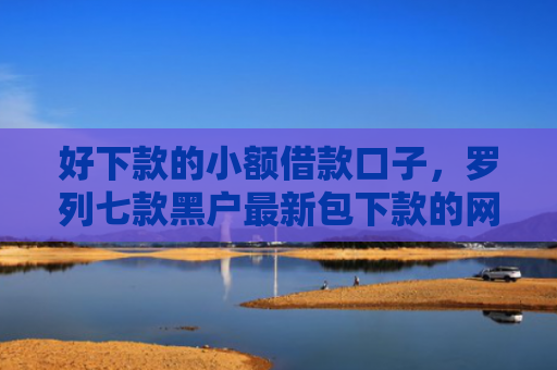 好下款的小额借款口子，罗列七款黑户最新包下款的网贷