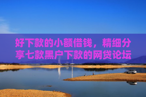 好下款的小额借钱，精细分享七款黑户下款的网贷论坛