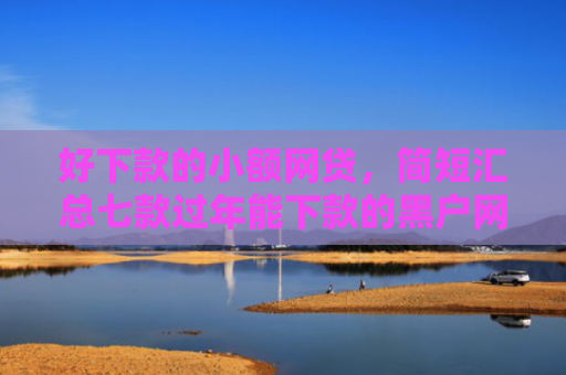好下款的小额网贷，简短汇总七款过年能下款的黑户网贷