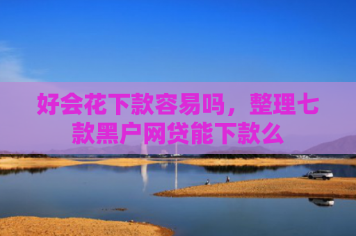 好会花下款容易吗，整理七款黑户网贷能下款么