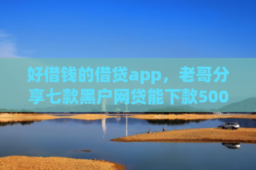 好借钱的借贷app，老哥分享七款黑户网贷能下款5000