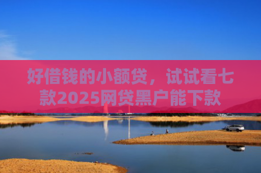 好借钱的小额贷，试试看七款2025网贷黑户能下款