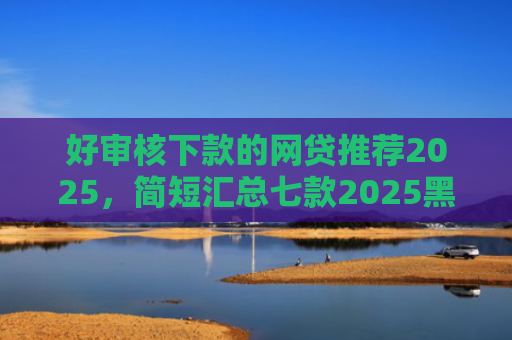 好审核下款的网贷推荐2025，简短汇总七款2025黑户网贷必下款
