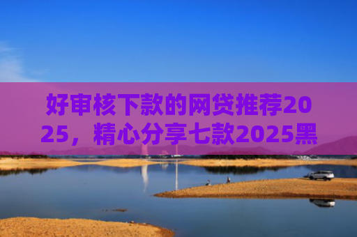 好审核下款的网贷推荐2025，精心分享七款2025黑户必下款网贷