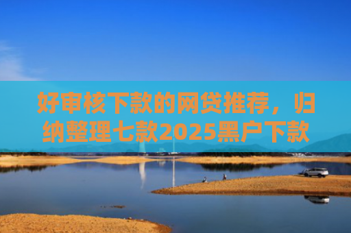 好审核下款的网贷推荐，归纳整理七款2025黑户下款网贷