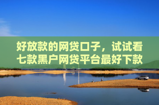 好放款的网贷口子，试试看七款黑户网贷平台最好下款