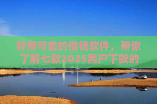 好用可靠的借钱软件，带你了解七款2025黑户下款的网贷