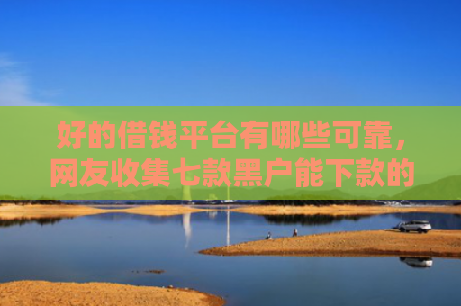 好的借钱平台有哪些可靠，网友收集七款黑户能下款的 网贷