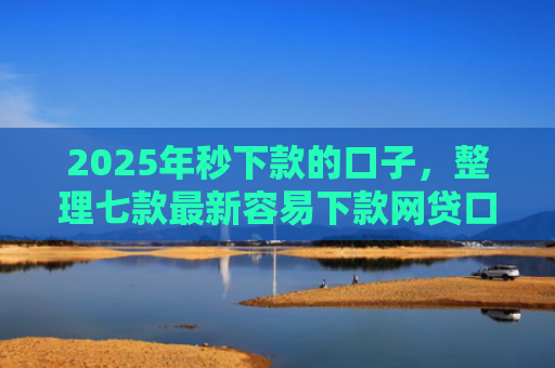 2025年秒下款的口子，整理七款最新容易下款网贷口子