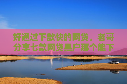 好通过下款快的网贷，老哥分享七款网贷黑户那个能下款