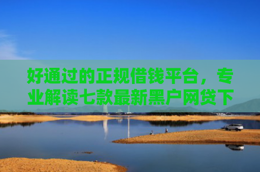 好通过的正规借钱平台，专业解读七款最新黑户网贷下款子