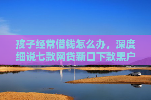 孩子经常借钱怎么办，深度细说七款网贷新口下款黑户