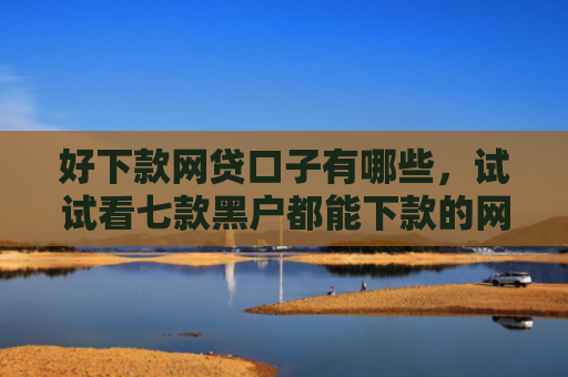 好下款网贷口子有哪些，试试看七款黑户都能下款的网贷吗