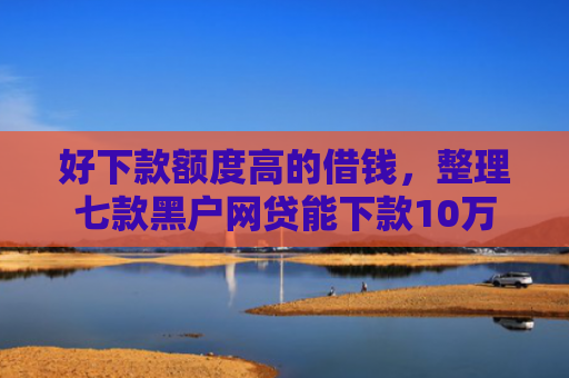 好下款额度高的借钱，整理七款黑户网贷能下款10万