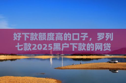 好下款额度高的口子，罗列七款2025黑户下款的网贷