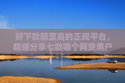 好下款额度高的正规平台，精细分享七款哪个网贷黑户能下款的