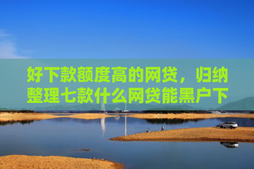 好下款额度高的网贷，归纳整理七款什么网贷能黑户下款