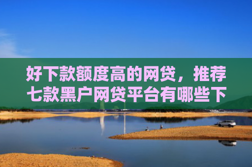 好下款额度高的网贷，推荐七款黑户网贷平台有哪些下款