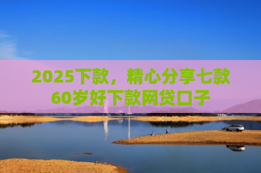 2025下款，精心分享七款60岁好下款网贷口子