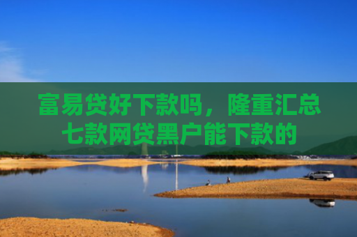 富易贷好下款吗，隆重汇总七款网贷黑户能下款的