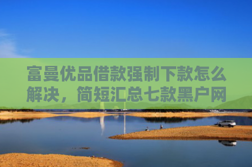 富曼优品借款强制下款怎么解决，简短汇总七款黑户网贷新下款口子