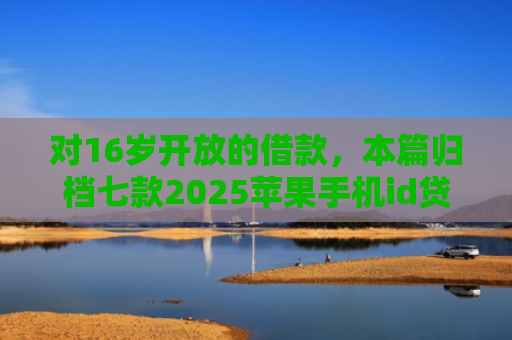对16岁开放的借款，本篇归档七款2025苹果手机id贷款肯定下款口子