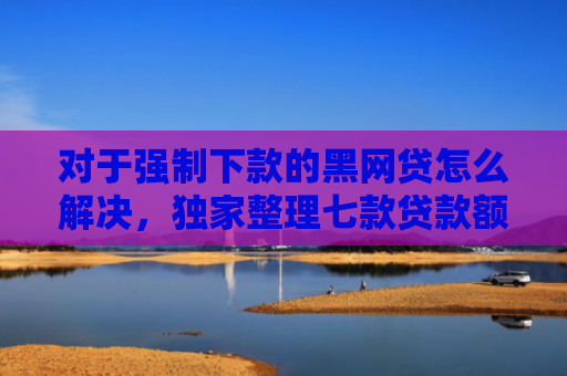 对于强制下款的黑网贷怎么解决，独家整理七款贷款额度高好下款的口子