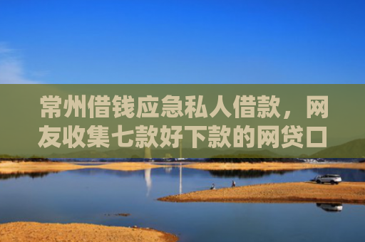 常州借钱应急私人借款，网友收集七款好下款的网贷口子论坛是真的吗