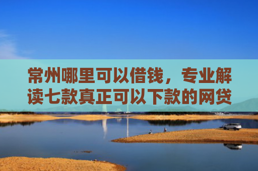 常州哪里可以借钱，专业解读七款真正可以下款的网贷口子