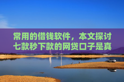常用的借钱软件，本文探讨七款秒下款的网贷口子是真的吗吗