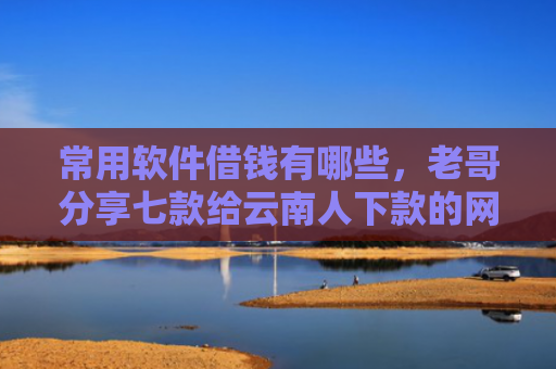 常用软件借钱有哪些，老哥分享七款给云南人下款的网贷口子