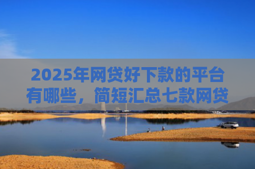 2025年网贷好下款的平台有哪些，简短汇总七款网贷多下款的口子