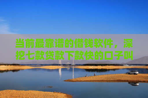 当前最靠谱的借钱软件，深挖七款贷款下款快的口子叫啥