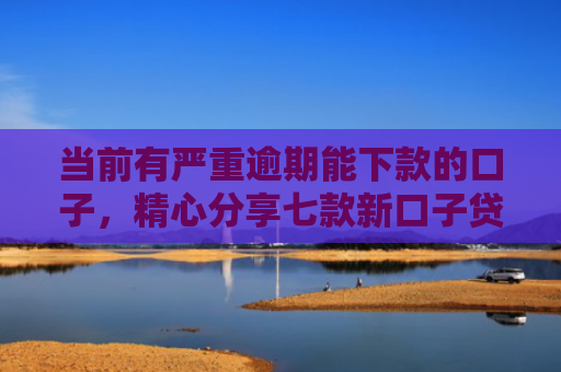 当前有严重逾期能下款的口子，精心分享七款新口子贷款有下款的吗