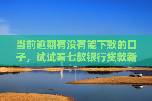 当前逾期有没有能下款的口子，试试看七款银行贷款新口子秒下款