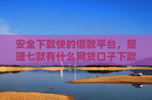 安全下款快的借款平台，整理七款有什么网贷口子下款容易