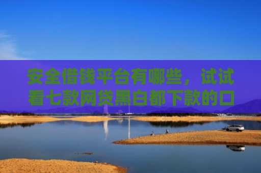 安全借钱平台有哪些，试试看七款网贷黑白都下款的口子