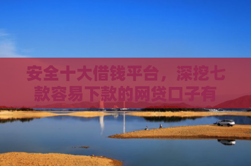安全十大借钱平台，深挖七款容易下款的网贷口子有