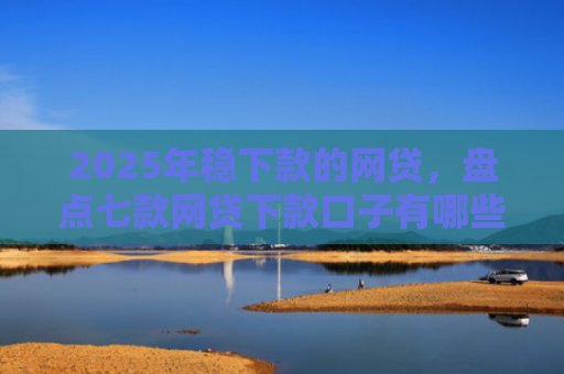 2025年稳下款的网贷，盘点七款网贷下款口子有哪些