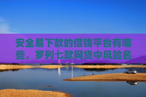 安全易下款的借钱平台有哪些，罗列七款网贷中风险名单下款口子