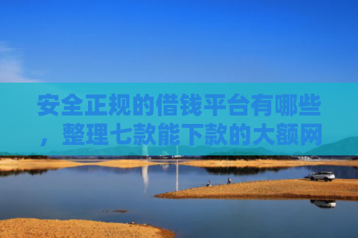 安全正规的借钱平台有哪些，整理七款能下款的大额网贷口子