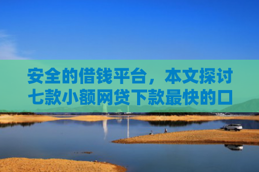 安全的借钱平台，本文探讨七款小额网贷下款最快的口子