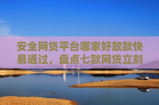 安全网贷平台哪家好放款快易通过，盘点七款网贷立刻下款的口子