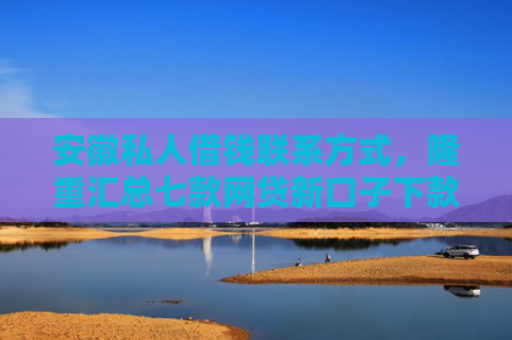 安徽私人借钱联系方式，隆重汇总七款网贷新口子下款快的