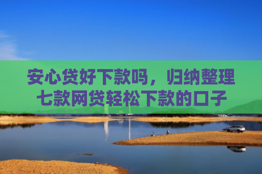 安心贷好下款吗，归纳整理七款网贷轻松下款的口子