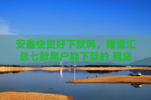 安鑫快贷好下款吗，隆重汇总七款黑户能下款的 网贷口子