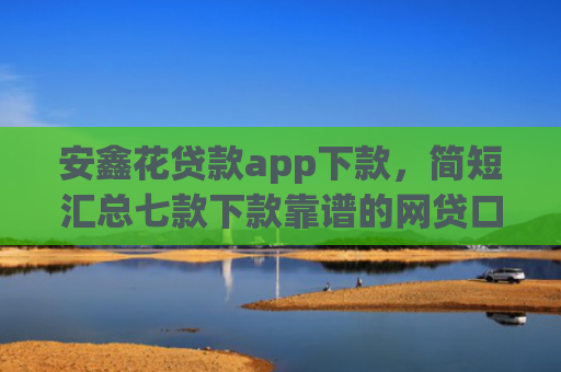 安鑫花贷款app下款，简短汇总七款下款靠谱的网贷口子